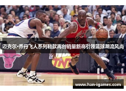 迈克尔·乔丹飞人系列鞋款再创销量新高引领篮球潮流风尚