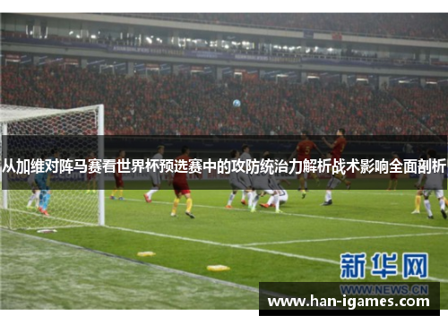 从加维对阵马赛看世界杯预选赛中的攻防统治力解析战术影响全面剖析