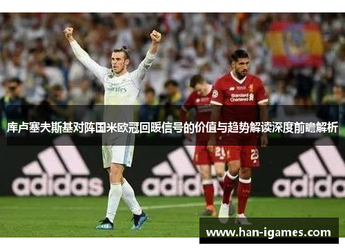 库卢塞夫斯基对阵国米欧冠回暖信号的价值与趋势解读深度前瞻解析