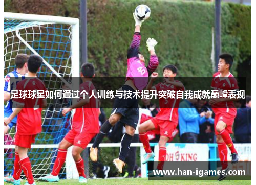 足球球星如何通过个人训练与技术提升突破自我成就巅峰表现