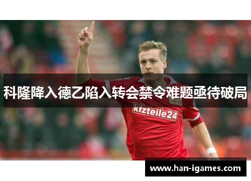 科隆降入德乙陷入转会禁令难题亟待破局